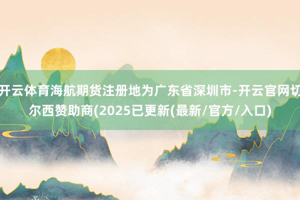 开云体育海航期货注册地为广东省深圳市-开云官网切尔西赞助商(2025已更新(最新/官方/入口)