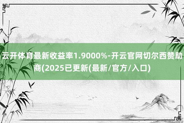 云开体育最新收益率1.9000%-开云官网切尔西赞助商(2025已更新(最新/官方/入口)