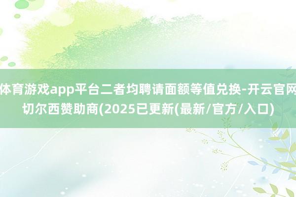 体育游戏app平台二者均聘请面额等值兑换-开云官网切尔西赞助商(2025已更新(最新/官方/入口)